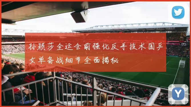 孙颖莎全运会前强化反手技术国乒女单备战细节全面揭秘