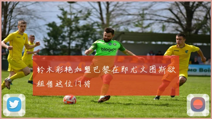 铃木彩艳加盟巴黎在即尤文图斯欲租借这位门将